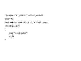 rspace[1+IPOPT_OFFSET] = IPOPT_MINOFF;
optlen=40;
if (setsockopt(s, IPPROTO_IP, IP_OPTIONS, rspace,
sizeof(rspace))<0)
{
perror("record routen");
exit(2);
}
 