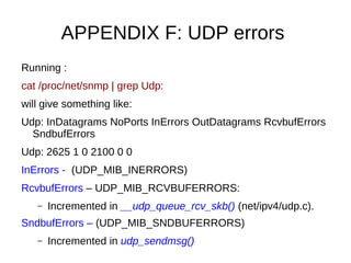 APPENDIX F: UDP errors
Running :
cat /proc/net/snmp | grep Udp:
will give something like:
Udp: InDatagrams NoPorts InErrors OutDatagrams RcvbufErrors
SndbufErrors
Udp: 2625 1 0 2100 0 0
InErrors - (UDP_MIB_INERRORS)
RcvbufErrors – UDP_MIB_RCVBUFERRORS:
– Incremented in __udp_queue_rcv_skb() (net/ipv4/udp.c).
SndbufErrors – (UDP_MIB_SNDBUFERRORS)
– Incremented in udp_sendmsg()
 