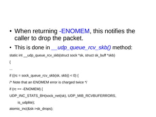 ● When returning -ENOMEM, this notifies the
caller to drop the packet.
● This is done in __udp_queue_rcv_skb() method:
static int __udp_queue_rcv_skb(struct sock *sk, struct sk_buff *skb)
{
...
if ((rc = sock_queue_rcv_skb(sk, skb)) < 0) {
/* Note that an ENOMEM error is charged twice */
if (rc == -ENOMEM) {
UDP_INC_STATS_BH(sock_net(sk), UDP_MIB_RCVBUFERRORS,
is_udplite);
atomic_inc(&sk->sk_drops);
 