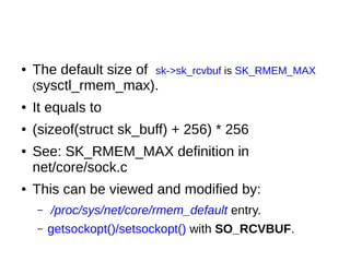 ● The default size of sk->sk_rcvbuf is SK_RMEM_MAX
(sysctl_rmem_max).
● It equals to
● (sizeof(struct sk_buff) + 256) * 256
● See: SK_RMEM_MAX definition in
net/core/sock.c
● This can be viewed and modified by:
– /proc/sys/net/core/rmem_default entry.
– getsockopt()/setsockopt() with SO_RCVBUF.
 