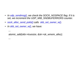 ● In udp_sendmsg(), we check the SOCK_NOSPACE flag. If it is
set, we increment the UDP_MIB_SNDBUFERRORS counter.
● sock_alloc_send_pskb() calls skb_set_owner_w().
● In skb_set_owner_w(), we have:
...
atomic_add(skb->truesize, &sk->sk_wmem_alloc);
...
 