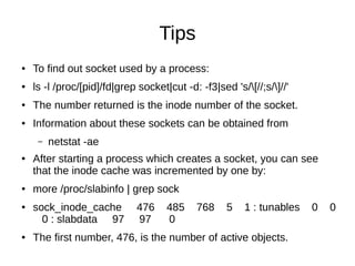 Tips
● To find out socket used by a process:
● ls -l /proc/[pid]/fd|grep socket|cut -d: -f3|sed 's/[//;s/]//'
● The number returned is the inode number of the socket.
● Information about these sockets can be obtained from
– netstat -ae
● After starting a process which creates a socket, you can see
that the inode cache was incremented by one by:
● more /proc/slabinfo | grep sock
● sock_inode_cache 476 485 768 5 1 : tunables 0 0
0 : slabdata 97 97 0
● The first number, 476, is the number of active objects.
 