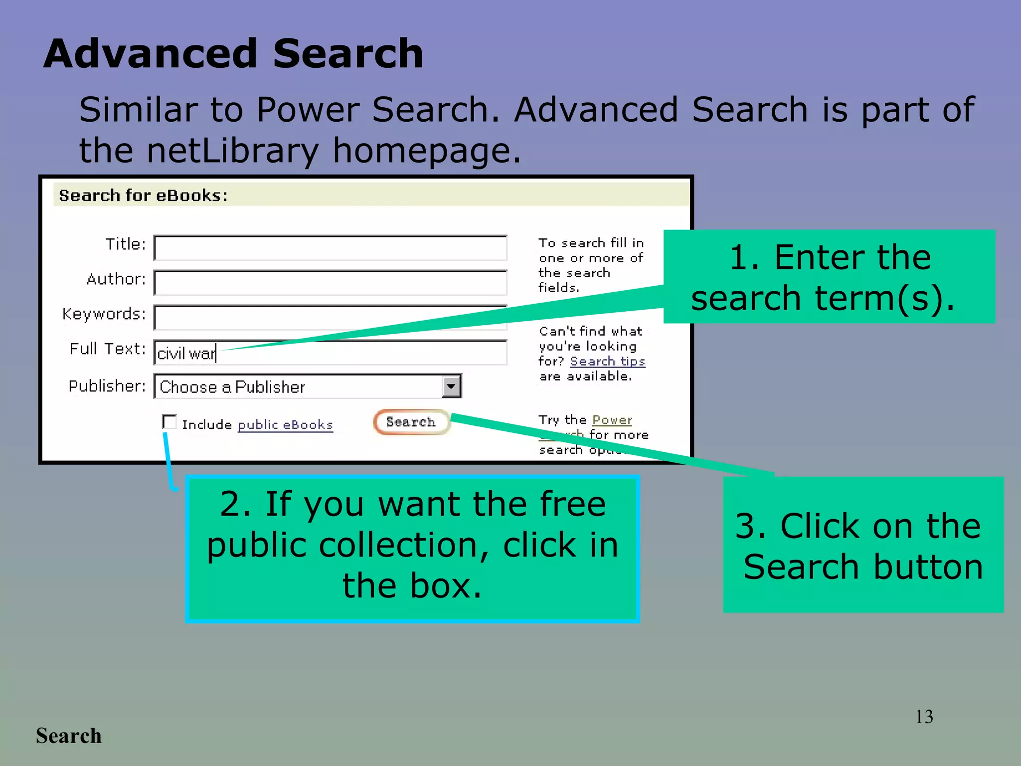 Search 1. Enter the search term(s).  2. If you want the free public collection, click in the box. 3. Click on the  Search button Advanced Search Similar to Power Search. Advanced Search is part of the netLibrary homepage.   
