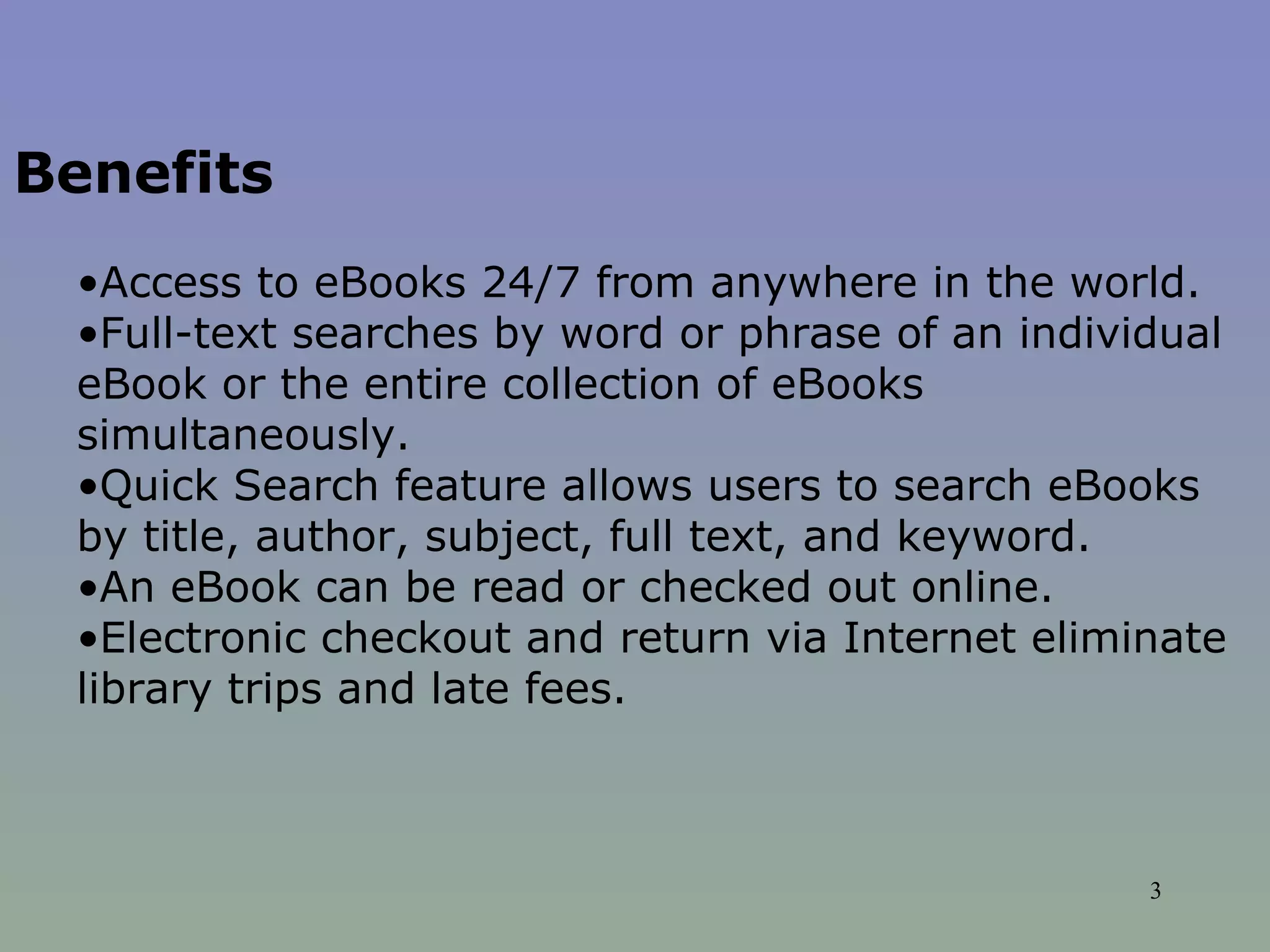 Benefits   Access to eBooks 24/7 from anywhere in the world.  Full-text searches by word or phrase of an individual eBook or the entire collection of eBooks simultaneously.  Quick Search feature allows users to search eBooks by title, author, subject, full text, and keyword.  An eBook can be read or checked out online.  Electronic checkout and return via Internet eliminate library trips and late fees.  