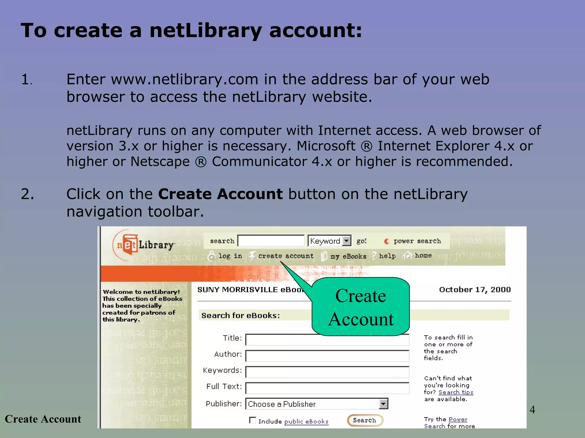 To create a netLibrary account:  1 .  Enter www.netlibrary.com in the address bar of your web browser to access the netLibrary website.  netLibrary runs on any computer with Internet access. A web browser of version 3.x or higher is necessary. Microsoft ® Internet Explorer 4.x or higher or Netscape ® Communicator 4.x or higher is recommended.   2.  Click on the  Create Account  button on the netLibrary navigation toolbar.  Create Account Create Account 