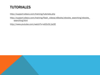 TUTORIALES
http://support.ebsco.com/training/tutorials.php
http://support.ebsco.com/training/flash_videos/eBooks/ebooks_searching/ebooks_
searching.html
http://www.youtube.com/watch?v=aS2c0L1si2E
 