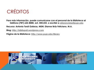 CRÉDITOS
Para más información, puede comunicarse con el personal de la Biblioteca al
teléfono (787) 622-8000, ext. 444,233. o escribir a referencistas@pupr.edu
Recurso: Antonio Tardi Galarza, MEM; Dianne Brás Feliciano, M.A.
Blog: http://bibliopoli.wordpress.com
Página de la Biblioteca: http://www.pupr.edu/library
 