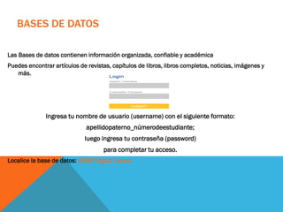 BASES DE DATOS
Las Bases de datos contienen información organizada, confiable y académica
Puedes encontrar artículos de revistas, capítulos de libros, libros completos, noticias, imágenes y
más.
Ingresa tu nombre de usuario (username) con el siguiente formato:
apellidopaterno_númerodeestudiante;
luego ingresa tu contraseña (password)
para completar tu acceso.
Localice la base de datos: ASME Digital Library
 