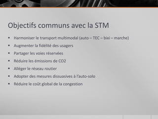Objectifs communs avec la STM
 Harmoniser le transport multimodal (auto – TEC – bixi – marche)
 Augmenter la fidélité des usagers
 Partager les voies réservées
 Réduire les émissions de CO2
 Alléger le réseau routier
 Adopter des mesures dissuasives à l’auto-solo
 Réduire le coût global de la congestion
 