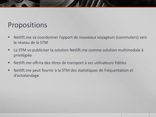 Propositions
 Netlift.me va coordonner l’apport de nouveaux voyageurs (commuters) vers
  le réseau de la STM
 La STM va publiciser la solution Netlift.me comme solution multimodale à
  privilégiée
 Netlift.me offrira des titres de transport à ses utilisateurs fidèles
 Netlift.me peut fournir à la STM des statistiques de fréquentation et
  d’achalandage
 