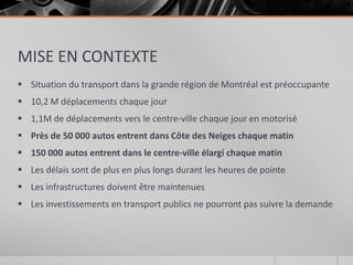 MISE EN CONTEXTE
 Situation du transport dans la grande région de Montréal est préoccupante
 10,2 M déplacements chaque jour
 1,1M de déplacements vers le centre-ville chaque jour en motorisé
 Près de 50 000 autos entrent dans Côte des Neiges chaque matin
 150 000 autos entrent dans le centre-ville élargi chaque matin
 Les délais sont de plus en plus longs durant les heures de pointe
 Les infrastructures doivent être maintenues
 Les investissements en transport publics ne pourront pas suivre la demande
 