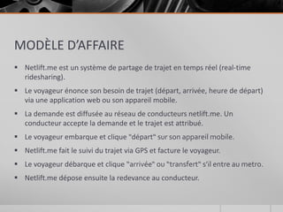 MODÈLE D’AFFAIRE
 Netlift.me est un système de partage de trajet en temps réel (real-time
  ridesharing).
 Le voyageur énonce son besoin de trajet (départ, arrivée, heure de départ)
  via une application web ou son appareil mobile.
 La demande est diffusée au réseau de conducteurs netlift.me. Un
  conducteur accepte la demande et le trajet est attribué.
 Le voyageur embarque et clique "départ“ sur son appareil mobile.
 Netlift.me fait le suivi du trajet via GPS et facture le voyageur.
 Le voyageur débarque et clique “arrivée“ ou “transfert“ s’il entre au metro.
 Netlift.me dépose ensuite la redevance au conducteur.
 