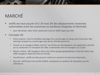 MARCHÉ
 netlift.me veut assurer d’ici 24 mois 5% des déplacements motorisés
  automobiles entre les couronnes ou banlieues éloignées et Montréal.
     pour Montréal, cette niche représente environ 4200 trajets par AM.
 Concepts clé:
     Porte-à-porte. C’est le véritable avantage d’un covoiturage en temps réel (real-time ride-
      sharing) comparé au covoiturage avec borne d’embarquement.
     Centré sur le voyageur (Rider-centric). Les firmes qui développent une application centrée
      sur le conducteur se trompent de cible; la demande vient du voyageur car il paie.
     Masse critique. 100 voyageurs dans une même grappe géographique a plus de valeur que
      100k voyageurs dispersés dans le monde.
     Coordination. netlift.me doit pouvoir mettre en commun les données dispersées.
     Sécurité. Vérification des profils (SAAQ, employeur) et système de réputation par les
      utilisateurs.
 