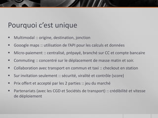 Pourquoi c’est unique
 Multimodal :: origine, destination, jonction
 Gooogle maps :: utilisation de l’API pour les calculs et données
 Micro-paiement :: centralisé, prépayé, branché sur CC et compte bancaire
 Commuting :: concentré sur le déplacement de masse matin et soir.
 Collaboration avec transport en commun et taxi :: checkout en station
 Sur invitation seulement :: sécurité, viralité et contrôle (score)
 Prix offert et accepté par les 2 parties :: jeu du marché
 Partenariats (avec les CGD et Sociétés de transport) :: crédibilité et vitesse
  de déploiement
 