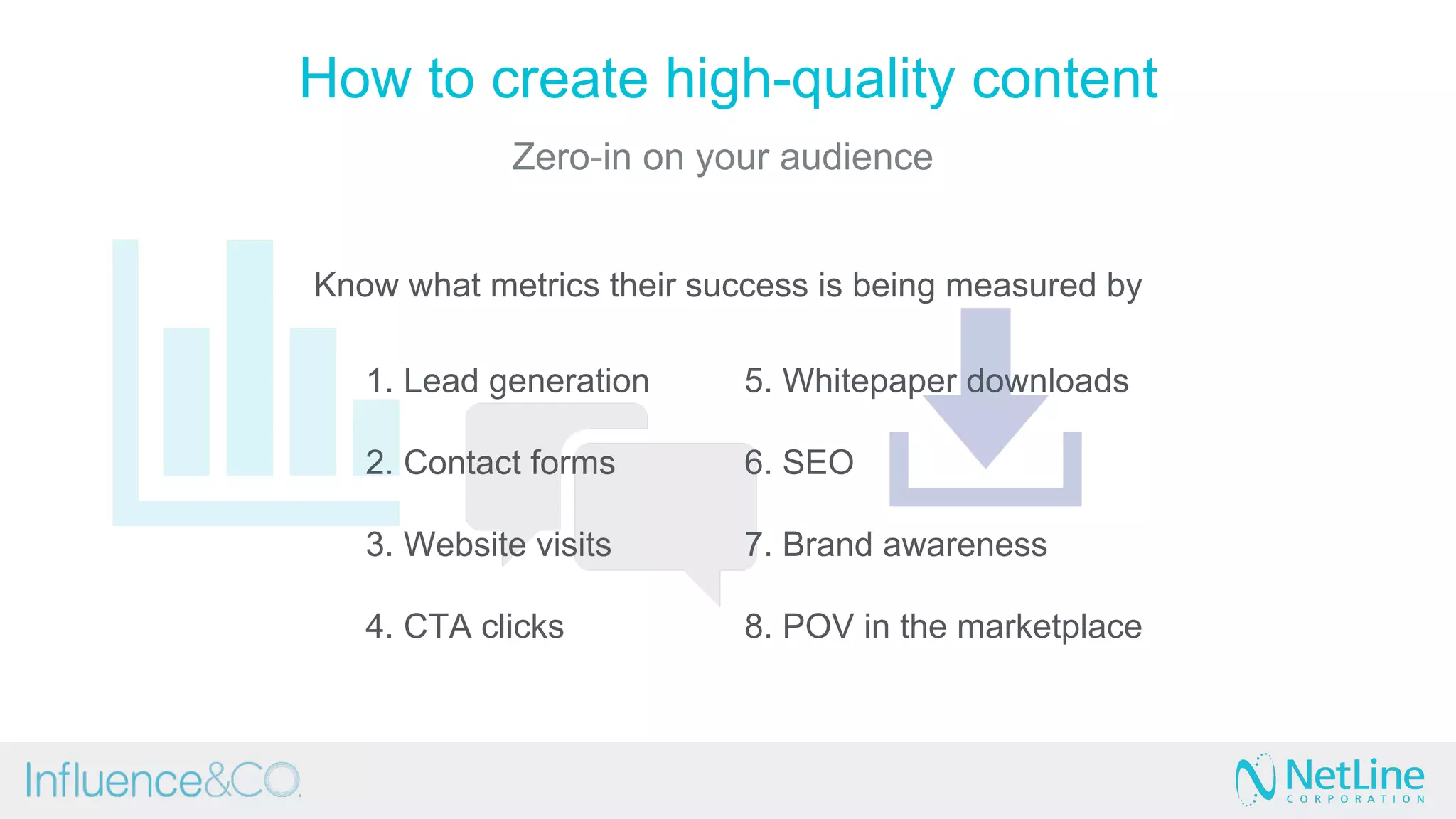 Know what metrics their success is being measured by
1. Lead generation
2. Contact forms
3. Website visits
4. CTA clicks
5. Whitepaper downloads
6. SEO
7. Brand awareness
8. POV in the marketplace
How to create high-quality content
Zero-in on your audience
 