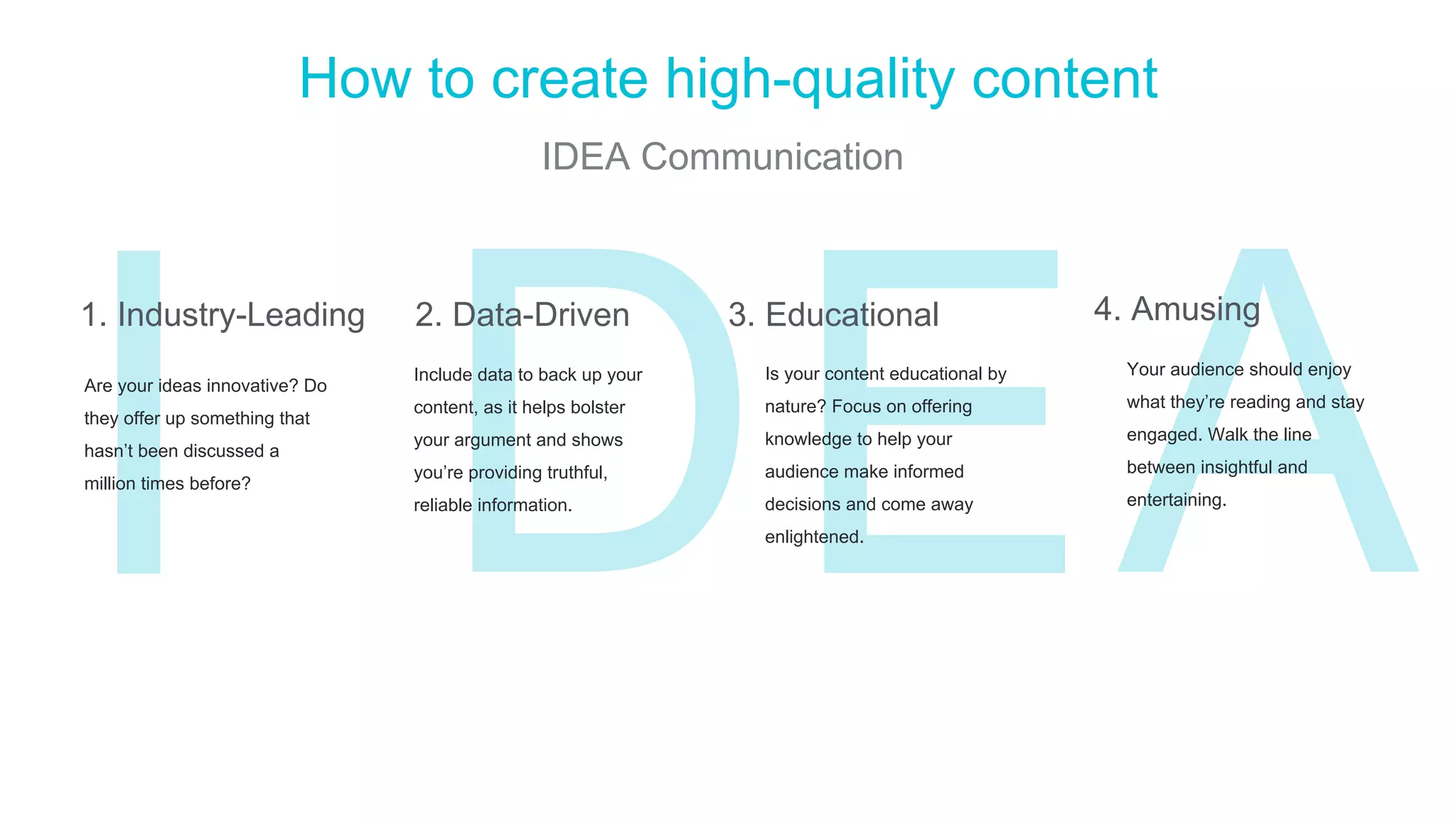 ED
How to create high-quality content
IDEA Communication
I AAre your ideas innovative? Do
they offer up something that
hasn’t been discussed a
million times before?
Include data to back up your
content, as it helps bolster
your argument and shows
you’re providing truthful,
reliable information.
Is your content educational by
nature? Focus on offering
knowledge to help your
audience make informed
decisions and come away
enlightened.
1. Industry-Leading 2. Data-Driven 3. Educational 4. Amusing
Your audience should enjoy
what they’re reading and stay
engaged. Walk the line
between insightful and
entertaining.
 
