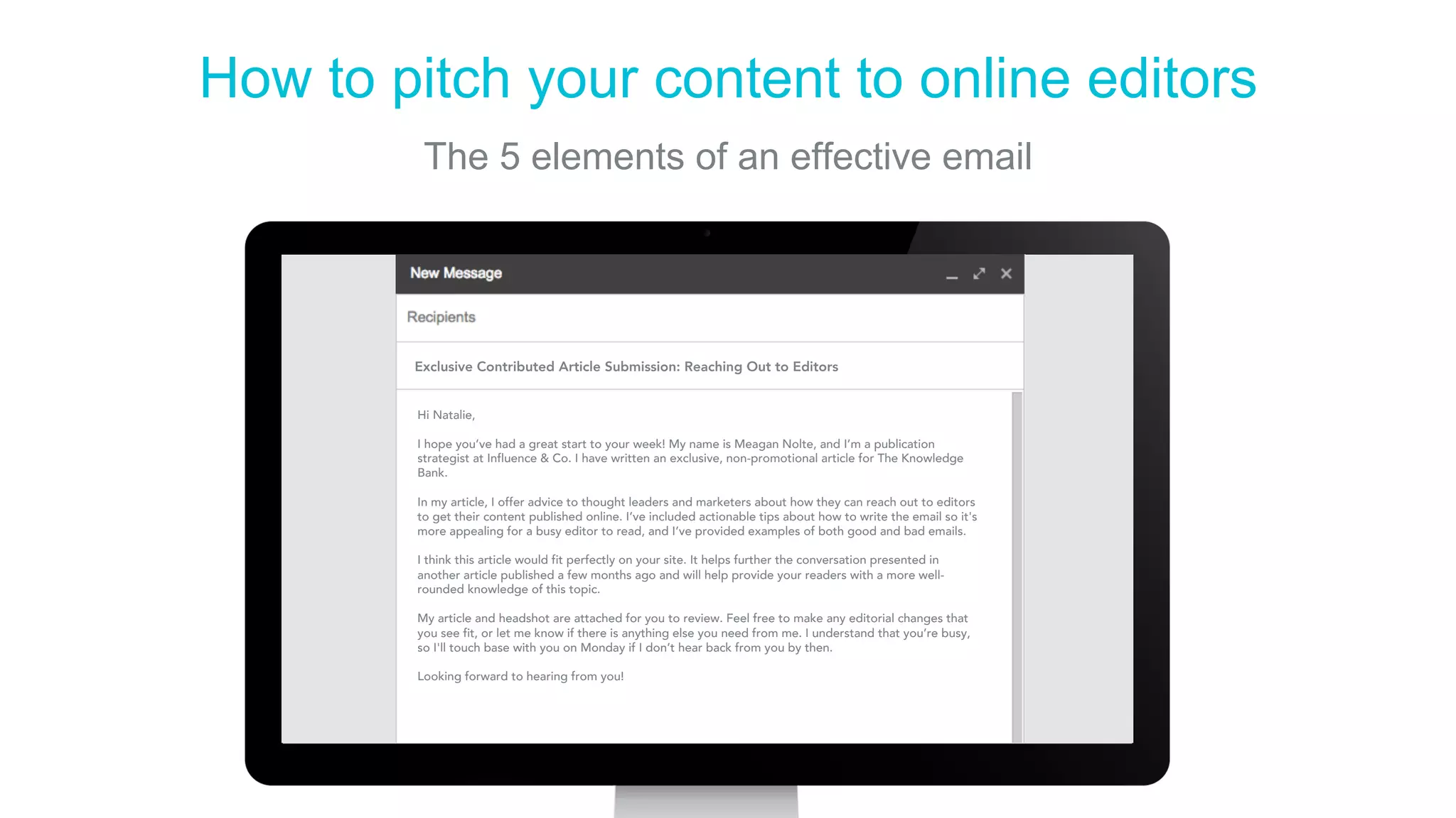 How to pitch your content to online editors
The 5 elements of an effective email
Hi Natalie,
 
I hope you’ve had a great start to your week! My name is Meagan Nolte, and I’m a publication
strategist at Influence & Co. I have written an exclusive, non-promotional article for The Knowledge
Bank.
 
In my article, I offer advice to thought leaders and marketers about how they can reach out to editors
to get their content published online. I’ve included actionable tips about how to write the email so it's
more appealing for a busy editor to read, and I’ve provided examples of both good and bad emails.
I think this article would fit perfectly on your site. It helps further the conversation presented in
another article published a few months ago and will help provide your readers with a more well-
rounded knowledge of this topic.
My article and headshot are attached for you to review. Feel free to make any editorial changes that
you see fit, or let me know if there is anything else you need from me. I understand that you’re busy,
so I'll touch base with you on Monday if I don’t hear back from you by then.
 
Looking forward to hearing from you!
Exclusive Contributed Article Submission: Reaching Out to Editors
 