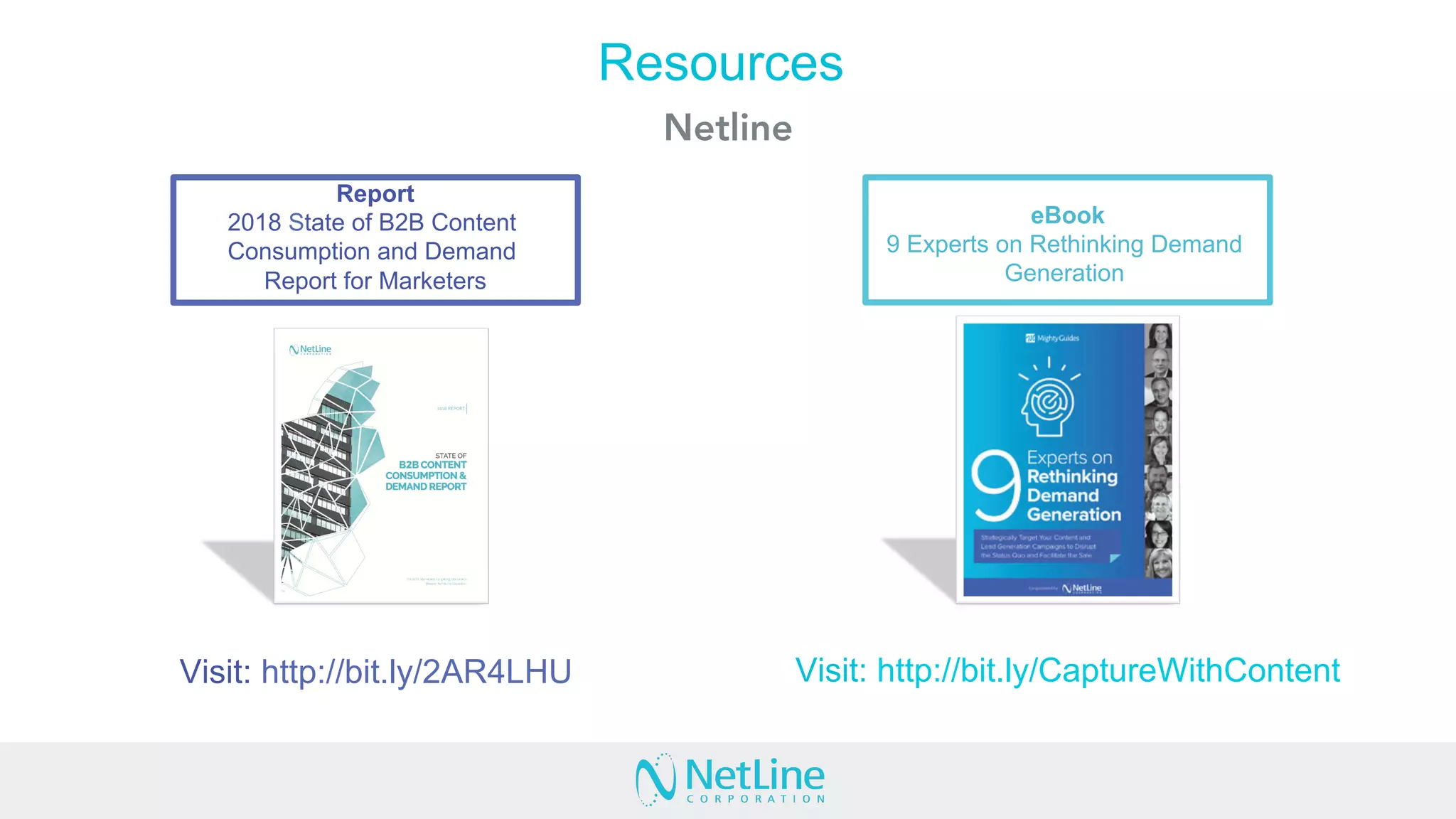 Visit: http://bit.ly/2AR4LHU
Report
2018 State of B2B Content
Consumption and Demand
Report for Marketers
eBook
9 Experts on Rethinking Demand
Generation
Resources
Netline
Visit: http://bit.ly/CaptureWithContent
 