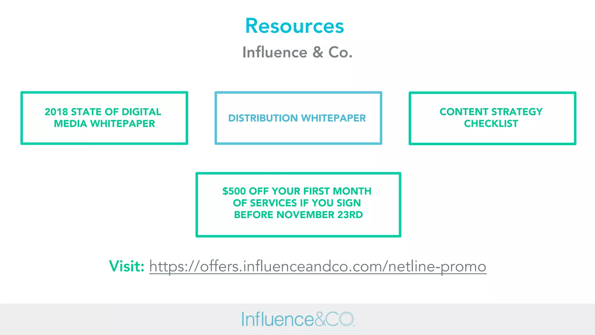 Visit: https://offers.influenceandco.com/netline-promo
CONTENT STRATEGY
CHECKLIST
$500 OFF YOUR FIRST MONTH
OF SERVICES IF YOU SIGN
BEFORE NOVEMBER 23RD
DISTRIBUTION WHITEPAPER
2018 STATE OF DIGITAL
MEDIA WHITEPAPER
Resources
Inﬂuence & Co.
 