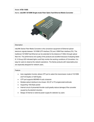 Model: HTB-1100S
Name: netLINK 10/100M Single-mode Fiber Optic Fast Ethernet Media Converter




Description

netLINK Series Fiber Media Converter is the conversion equipment of Ethernet optical-
electronic signals between 10/100M UTP interface (TX) and 100M Fiber interface (FX). The
traditional 10/100M Fast Ethernet can be extended to the distance of 120km through optical
fiber link. The performance and quality of the products are excellent because of adopting latest
IC. 6 Group LED indicated lights could fully monitor the working conditions of Converters. It is
easy for users to observe the network operations. The Series products with reasonable price
are especially designed for network users.


Feature

         Auto negotiation function allows UTP port to select the transmission mode of 10/100M
          and Full Duplex or Half Duplex.
         UTP port supports MDI/MDI-X auto crossover.
         Multiple optical interface to be chosen: SC,ST or FC,singlemode/multimode
         Supporting 1552 Byte packet
         Internal circuit of prevented thunder could greatly reduce damage of the converter
          caused by thunderbolt induction.
         Design of internal or external power supply for selection by users
 