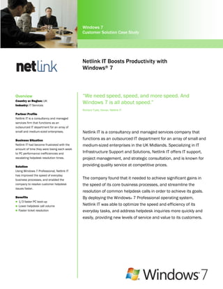 Windows 7
                                            Customer Solution Case Study




                                            Netlink IT Boosts Productivity with
                                            Windows® 7



Overview                                    “We need speed, speed, and more speed. And
Country or Region: UK
Industry: IT Services
                                            Windows 7 is all about speed.”
                                            Richard Tubb, Owner, Netlink IT
Partner Profile
Netlink IT is a consultancy and managed
services firm that functions as an
outsourced IT department for an array of
small and medium-sized enterprises.         Netlink IT is a consultancy and managed services company that
Business Situation                          functions as an outsourced IT department for an array of small and
Netlink IT had become frustrated with the   medium-sized enterprises in the UK Midlands. Specializing in IT
amount of time they were losing each week
to PC performance inefficiencies and        Infrastructure Support and Solutions, Netlink IT offers IT support,
escalating helpdesk resolution times.       project management, and strategic consultation, and is known for
Solution                                    providing quality service at competitive prices.
Using Windows 7 Professional, Netlink IT
has improved the speed of everyday
business processes, and enabled the         The company found that it needed to achieve significant gains in
company to resolve customer helpdesk        the speed of its core business processes, and streamline the
issues faster.
                                            resolution of common helpdesk calls in order to achieve its goals.
Benefits                                    By deploying the Windows® 7 Professional operating system,
 1/3 faster PC boot-up
 Lower helpdesk call volume
                                            Netlink IT was able to optimize the speed and efficiency of its
 Faster ticket resolution                  everyday tasks, and address helpdesk inquiries more quickly and
                                            easily, providing new levels of service and value to its customers.
 