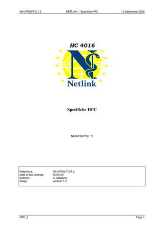 NK/4/FNS/T/2/1.2 NETLINK – Specifica HPC 12 Settembre 2006
HC 4016
Specifiche HPC
NK/4/FNS/T/2/1.2
Reference: NK/4/FNS/T/2/1.2
Date of last change: 12.09.06
Authors: G. Meazzini
Stage: Version 1.2
HPC_I Page 1
 