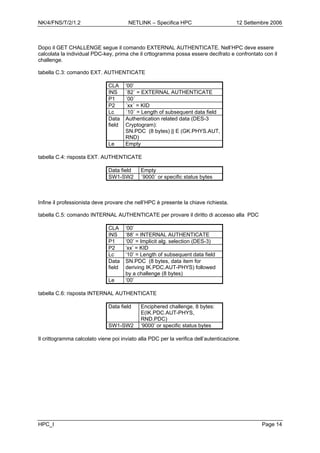 NK/4/FNS/T/2/1.2 NETLINK – Specifica HPC 12 Settembre 2006
HPC_I Page 14
Dopo il GET CHALLENGE segue il comando EXTERNAL AUTHENTICATE. Nell’HPC deve essere
calcolata la individual PDC-key, prima che il crttogramma possa essere decifrato e confrontato con il
challenge.
tabella C.3: comando EXT. AUTHENTICATE
CLA ‘00’
INS ´82´ = EXTERNAL AUTHENTICATE
P1 ´00´
P2 ´xx´ = KID
Lc ´10´ = Length of subsequent data field
Data
field
Authentication related data (DES-3
Cryptogram):
SN.PDC (8 bytes) || E (GK.PHYS.AUT,
RND)
Le Empty
tabella C.4: risposta EXT. AUTHENTICATE
Data field Empty
SW1-SW2 ´9000´ or specific status bytes
Infine il professionista deve provare che nell’HPC è presente la chiave richiesta.
tabella C.5: comando INTERNAL AUTHENTICATE per provare il diritto di accesso alla PDC
CLA ‘00’
INS ‘88’ = INTERNAL AUTHENTICATE
P1 ‘00’ = Implicit alg. selection (DES-3)
P2 ‘xx’ = KID
Lc ‘10’ = Length of subsequent data field
Data
field
SN.PDC (8 bytes, data item for
deriving IK.PDC.AUT-PHYS) followed
by a challenge (8 bytes)
Le ‘00’
tabella C.6: risposta INTERNAL AUTHENTICATE
Data field Enciphered challenge, 8 bytes:
E(IK.PDC.AUT-PHYS,
RND.PDC)
SW1-SW2 ‘9000’ or specific status bytes
Il crittogramma calcolato viene poi inviato alla PDC per la verifica dell’autenticazione.
 