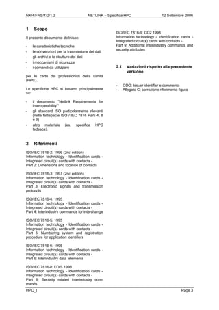 NK/4/FNS/T/2/1.2 NETLINK – Specifica HPC 12 Settembre 2006
HPC_I Page 3
1 Scopo
Il presente documento definisce:
- le caratteristiche tecniche
- le convenzioni per la trasmissione dei dati
- gli archivi e le strutture dei dati
- i meccanismi di sicurezza
- i comandi da utilizzare
per le carte dei professionisti della sanità
(HPC).
Le specifiche HPC si basano principalmente
su:
- il documento “Netlink Requirements for
interoperability “
- gli standard ISO particolarmente rilevanti
(nella fattispecie ISO / IEC 7816 Parti 4, 8
e 9)
- altro materiale (es. specifica HPC
tedesca).
2 Riferimenti
ISO/IEC 7816-2: 1996 (2nd edition)
Information technology - Identification cards -
Integrated circuit(s) cards with contacts -
Part 2: Dimensions and location of contacts
ISO/IEC 7816-3: 1997 (2nd edition)
Information technology - Identification cards -
Integrated circuit(s) cards with contacts -
Part 3: Electronic signals and transmission
protocols
ISO/IEC 7816-4: 1995
Information technology - Identification cards -
Integrated circuit(s) cards with contacts -
Part 4: Interindustry commands for interchange
ISO/IEC 7816-5: 1995
Information technology - Identification cards -
Integrated circuit(s) cards with contacts -
Part 5: Numbering system and registration
procedure for application identifiers
ISO/IEC 7816-6: 1995
Information technology - Identification cards -
Integrated circuit(s) cards with contacts -
Part 6: Interindustry data elements
ISO/IEC 7816-8: FDIS 1998
Information technology - Identification cards -
Integrated circuit(s) cards with contacts -
Part 8: Security related interindustry com-
mands
ISO/IEC 7816-9: CD2 1998
Information technology - Identification cards -
Integrated circuit(s) cards with contacts -
Part 9: Additional interindustry commands and
security attributes
2.1 Variazioni rispetto alla precedente
versione
- GDO: Issuer identifier e commento
- Allegato C: correzione riferimento figura
 