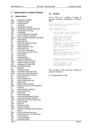 NK/4/FNS/T/2/1.2 NETLINK – Specifica HPC 12 Settembre 2006
HPC_I Page 4
3 Abbreviazioni e simboli utilizzati
3.1 Abbreviazioni
AID = Application Identifier
ATR = Answer-to-Reset
AUT = Autenticazione
C = Certificato
CA = Certification Authority
CAR = Certification Authority Reference
CBC = Cipher Block Chaining
CH = Cardholder
CRT = Control Reference Template
CV = Card Verifiable (Certificato)
DES-3 = Data Encryption Standard, triplo DES
DO = Data Object
DF = Dedicated File
DI = Baud rate adjustment factor
DS = Digital Signature
DSI = Digital Signature Input
EF = Elementary File
FCI = File Control Information
FI = Clock rate conversion factor
FID = File Identifier
GK = Group Key
HB = Historical Bytes
HP = Health Professional
HPC = Health Professional Card
HPD = Health Professional Data
ICC = Integrated Circuit(s) Card
ICCSN = ICC Serial Number
ID = Identifier
IFD = Interface Device
IFSC = Information Field Size Card
IFSD = Information Field Size Device
IIN = Issuer Identification Number
IK = Individual Key
KE = Key Encipherment
KEI = Key Encipherment Input
MF = Master File
MII = Major Industry Identifier
MSE = MANAGE SECURITY ENVIRONMENT
P = Paziente
PA = Personalization Authority
PDC = Patient Data Card
PK = Public Key
PI = Padding Indicator
PIN = Personal Identification Number
PPS = Protocol Parameter Selection
PSO = PERFORM SECURITY OPERATION
RC = Retry Counter
RCA = Root CA
RD = Reference Data
RND = Random Number
RSA = Algorithm of Rivest,Shamir,Adleman
S = Server
SSD = Security Service Descriptor
SK = Secret Key (equiv. to private key)
SN = Serial Number
UID = User Identification
VD = Verification Data
3.2 Simboli
Per le chiavi ed i certificati si utilizza la
seguente notazione semplificata di Backus-
Naur:
<object descriptor> ::= <key descriptor> |
<certificate descriptor>
<key descriptor>::=
<key>.<keyholder>.<usage>
<key>::= <secret key> | <public key>
| <group key> | <individual key>
<secret key>::= SK (asym.)
<public key>::= PK (asym.)
<group key>::= GK (sym.)
<individual key>::=IK (sym.)
<keyholder>::= <health professional>
| <patient> | <certification
authority> | <health professional
card> | <patient data card>
<health professional> ::= HP
<patient> ::= P
<certification authority>::= CA | RCA
<health professional card> ::= HPC
<patient data card> ::= PDC
<usage>::= <digital signature> | <key
encipherment> | <authentication>
<digital signature>::= DS
<key encipherment >::= KE
<authentication>::= AUT
Per le stringhe di dati successivi si utilizza la
seguente notazione:
|| = Concatenazione di dati
 