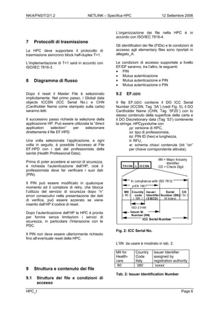 NK/4/FNS/T/2/1.2 NETLINK – Specifica HPC 12 Settembre 2006
7 Protocolli di trasmissione
La HPC deve supportare il protocollo di
trasmissione asincrono block half-duplex T=1.
L’implementazione di T=1 sarà in accordo con
ISO/IEC 7816-3.
8 Diagramma di flusso
Dopo il reset il Master File è selezionato
implicitamente. Nel primo passo, i Global data
objects ICCSN (ICC Serial No.) e CHN
(Cardholder Name come stampato sulla carta)
saranno letti.
Il successivo passo richiede la selezione della
applicazione HP. Può essere utilizzata la “direct
application selection” per selezionare
direttamente il file EF.HPD.
Una volta selezionata l’applicazione, e ogni
volta in seguito, è possibile l’accesso al File
EF.HPD con i dati del professionista della
sanità (Health Professional Data).
Prima di poter accedere ai servizi di sicurezza,
è richiesta l’autenticazione dell’HP, cioè il
professionista deve far verificare i suoi dati
(PIN).
Il PIN può essere modificato in qualunque
momento ed il contatore di retry, che blocca
l’utilizzo del servizio di sicurezza dopo “n”
errori consecutivi nella presentazione dei dati
di verifica, può essere azzerato se viene
inserito dall’HP il codice di reset.
Dopo l’autenticazione dell’HP la HPC è pronta
per fornire senza limitazioni i servizi di
sicurezza, in particolare l’Interazione con le
PDC.
Il PIN non deve essere ulteriormente richiesto
fino all’eventuale reset della HPC.
HPC_I Page 6
9 Struttura e contenuto dei file
9.1 Struttura dei file e condizioni di
accesso
L’organizzazione dei file nella HPC è in
accordo con ISO/IEC 7816-4.
Gli identificatori dei file (FIDs) e le condizioni di
accesso agli elementary files sono riportati in
allegato_A.
Le condizioni di accesso supportate a livello
EF/DF saranno, tra l’altro, le seguenti:
• PIN
• Mutua autenticazione
• Mutua autenticazione e PIN
• Mutua autenticazione o PIN
9.2 EF.GDO
Il file EF.GDO contiene il DO ICC Serial
Number (ICCSN, Tag ´5A´) (vedi Fig. 5), il DO
Cardholder Name (CHN, Tag ´5F20´) con lo
stesso contenuto della superficie della carta e
il DO Discretionary data (Tag ‘53’) contenente
la stringa: HPCyyxxkzhw con
yy: versione di HPC,
xx: tipo di professionista,
kz: PIN ID (hex) e lunghezza,
h: RFU,
w: schema chiavi contenute (bit “on”
per chiave corrispondente attivata).
MII
( 80 )
Country
code
( 380 )
Issuer
Identifier
(5 BCD)
prEN 1867
MII = Major Industry
Identifier
CD = Check Digit
In compliance with ISO 7812
ISO 23166
ICC Serial Number
Serial
Number (SN)
(8 bytes)
CD
(´0x´)
TICCSN L ICCSN
Issuer Id.
Number (IIN)
Fig. 2: ICC Serial No.
L’IIN da usare è mostrato in tab. 2.
MII for
Health-
care
Country
Code
Italy
Issuer Identifier
assigned by
registration authority
´80´ ´380´ ´xxxxx´
Tab. 2: Issuer Identification Number
 