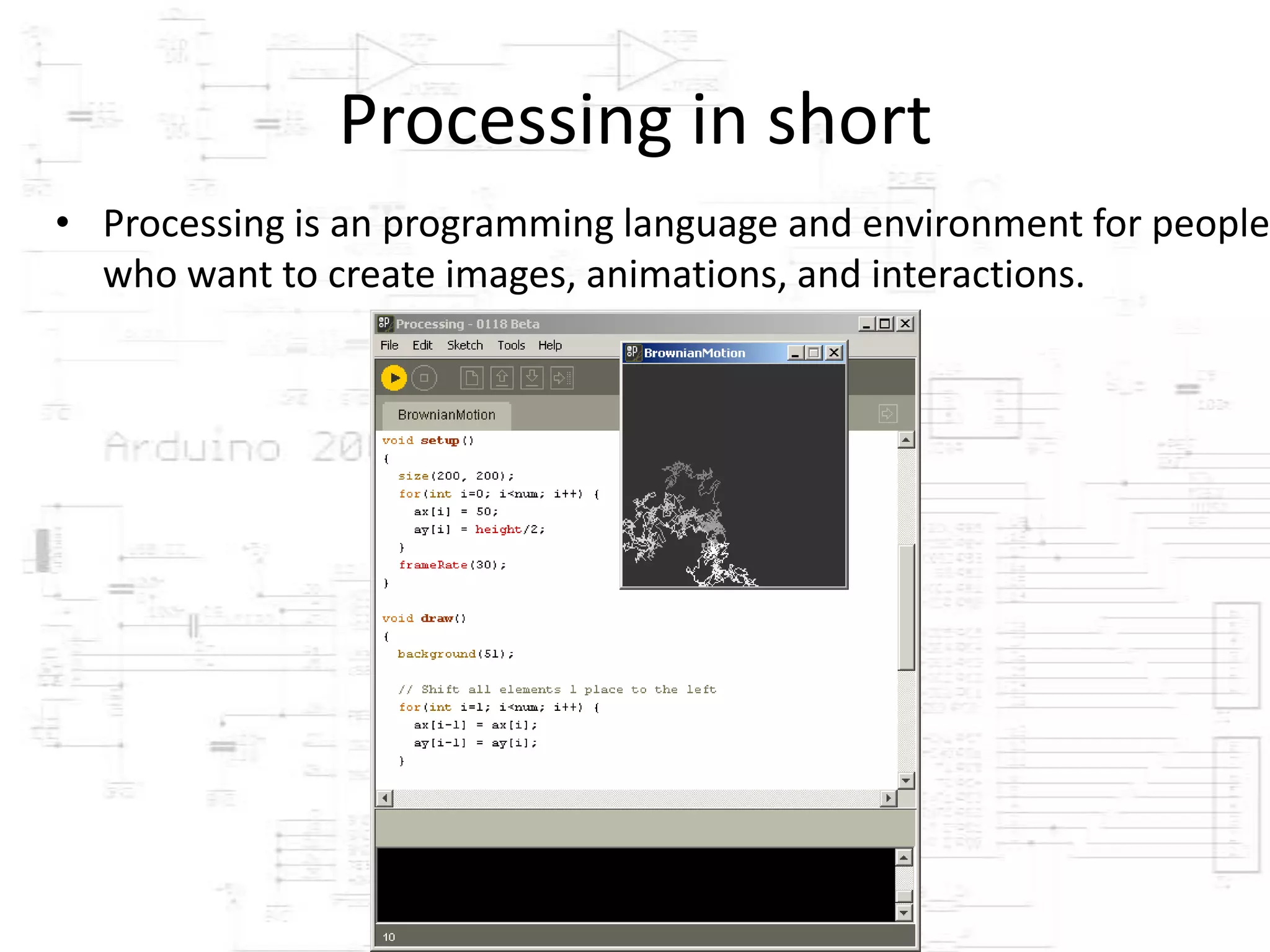 Processing in short
• Processing is an programming language and environment for people
  who want to create images, animations, and interactions.
 