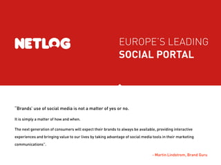 EUROPE’S LEADING
                                                            SOCIAL PORTAL




“Brands’ use of social media is not a matter of yes or no.

It is simply a matter of how and when.

The next generation of consumers will expect their brands to always be available, providing interactive
experiences and bringing value to our lives by taking advantage of social media tools in their marketing
communications”.

                                                                               - Martin Lindstrom, Brand Guru
 