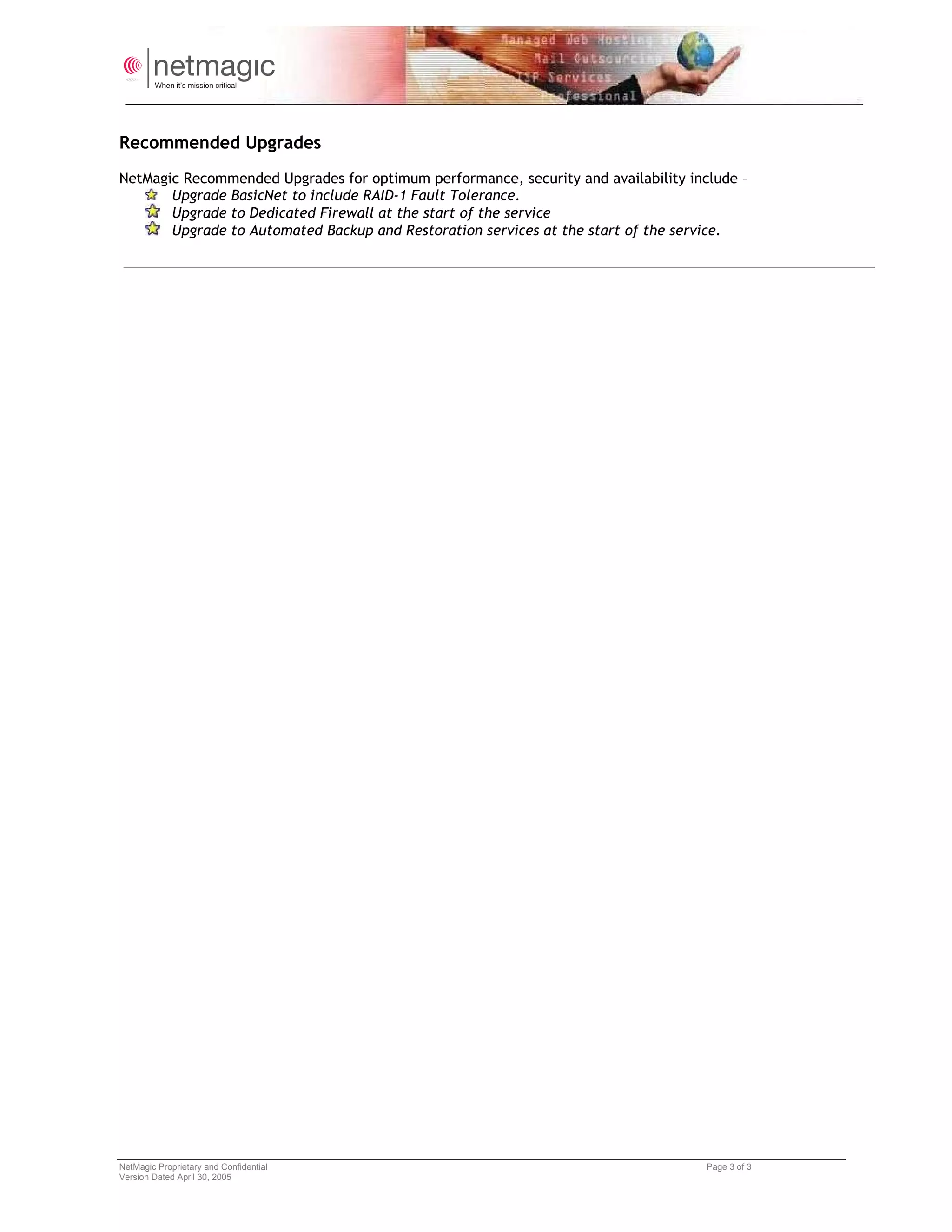 Recommended Upgrades
NetMagic Recommended Upgrades for optimum performance, security and availability include –
       Upgrade BasicNet to include RAID-1 Fault Tolerance.
       Upgrade to Dedicated Firewall at the start of the service
       Upgrade to Automated Backup and Restoration services at the start of the service.




NetMagic Proprietary and Confidential                                               Page 3 of 3
Version Dated April 30, 2005
 