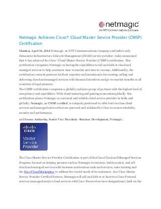 Netmagic Achieves Cisco® Cloud Master Service Provider (CMSP)
Certification
Mumbai, April 10, 2014:Netmagic, an NTT Communications company and India’s only
Datacenter Infrastructure Lifecycle Management (DILM) service provider, today announced
that it has achieved the Cisco®
Cloud Master Service Provider (CMSP) certification. This
certification recognizes Netmagicas having the capabilities to sell and deliver cloud and
managed services to help accelerate time to market and time to revenue. Additionally, the
certification rewards partners for their expertise and investments for creating, selling and
delivering cloud and managed services with financial incentives and go-to-market benefits in all
countries of legal presence.
The CMSP certification recognizes a globally exclusive group of partnerswith the highest level of
competency and capabilities. With cloud maturing and gaining momentum globally, this
certification places Netmagicas a secured and reliable cloud service provider in India and
globally. Netmagic, as CMSP certified, is uniquely positioned to offer best-in-class cloud
services and managed services that are powered and validated by Cisco to ensure reliability,
security and performance,
said Seema Ambastha, Senior Vice President - Business Development, Netmagic.
The Cisco Master Service Provider Certification is part of the Cisco Cloud and Managed Services
Program, focused on helping partners such as Netmagic to envision, build, market, and sell
cloud and managed services with business acceleration tools and services, sales training and
the Cisco Cloud Marketplace to address the varied needs of its customers. As a Cisco Master
Service Provider Certified Partner, Netmagic will sell and deliver at least two Cisco Powered
services (managed and/or cloud services with Cisco Powered services designations), built on the
 