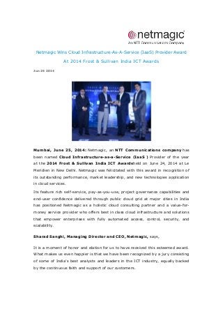 Netmagic Wins Cloud Infrastructure-As-A-Service (IaaS) Provider Award
At 2014 Frost & Sullivan India ICT Awards
Jun 25 2014
Mumbai, June 25, 2014: Netmagic, an NTT Communications company has
been named Cloud Infrastructure-as-a-Service (IaaS ) Provider of the year
at the 2014 Frost & Sullivan India ICT Awardsheld on June 24, 2014 at Le
Meridien in New Delhi. Netmagic was felicitated with this award in recognition of
its outstanding performance, market leadership, and new technologies application
in cloud services.
Its feature rich self-service, pay-as-you-use, project governance capabilities and
end-user confidence delivered through public cloud grid at major cities in India
has positioned Netmagic as a holistic cloud consulting partner and a value-for-
money service provider who offers best in class cloud infrastructure and solutions
that empower enterprises with fully automated access, control, security, and
scalability.
Sharad Sanghi, Managing Director and CEO, Netmagic, says,
It is a moment of honor and elation for us to have received this esteemed award.
What makes us even happier is that we have been recognized by a jury consisting
of some of India’s best analysts and leaders in the ICT industry, equally backed
by the continuous faith and support of our customers.
 