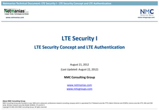 Netmanias Technical Document: LTE Security I - LTE Security Concept and LTE Authentication
www.netmanias.com
About NMC Consulting Group
NMC Consulting Group was founded on year 2002 and is advanced, professional network consulting company which is specialized for IP Network area like FTTH, Metro Ethernet and IP/MPLS, Service area like IPTV, IMS and CDN
lastly, Wireless network area like Mobile WiMAX, LTE and Wi-Fi.
Copyright © 2002-2012NMC Consulting Group. All rights reserved.
www.nmcgroups.com
LTE Security I
LTE Security Concept and LTE Authentication
August 21, 2012
(Last Updated: August 22, 2012)
NMC Consulting Group
www.netmanias.com
www.nmcgroups.com
 