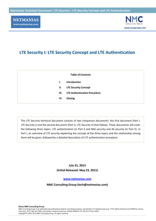 Netmanias Technical Document: LTE Security I: LTE Security Concept and LTE Authentication 가
www.nmcgroups.com
About NMC Consulting Group
NMC Consulting Group is an advanced and professional network consulting company, specializing in IP network areas (e.g., FTTH, Metro Ethernet and IP/MPLS), service
areas (e.g., IPTV, IMS and CDN), and wireless network areas (e.g., Mobile WiMAX, LTE and Wi-Fi) since 2002.
Copyright © 2002-2013 NMC Consulting Group. All rights reserved.
LTE Security I: LTE Security Concept and LTE Authentication
Table of Contents
I. Introduction
II. LTE Security Concept
III. LTE Authentication Procedure
IV. Closing
The LTE Security technical document consists of two companion documents: this first document (Part I,
LTE Security I) and the second document (Part II, LTE Security II) that follows. These documents will cover
the following three topics: LTE authentication (in Part I) and NAS security and AS security (in Part II). In
Part I, an overview of LTE security explaining the concept of the three topics and the relationship among
them will be given, followed by a detailed description of LTE authentication procedure.
July 31, 2013
(Initial Released: May 23, 2011)
www.netmanias.com
NMC Consulting Group (tech@netmanias.com)
 