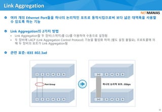 • Link Aggregation할 두 장비(스위치)를 CLI를 이용하여 수동으로 설정함
• 두 장비에 LACP (Link Aggregation Control Protocol) 기능을 활성화 하여 (별도 설정 불필요), 프로토콜에 의
해 두 장비의 포트가 Link Aggregation됨
Link Aggregation
32
1 2 3 4 5 6
1 2 3 4 5 6
Port Group
3 4 5 6
3 4 5 6
1+2
1+2
하나의 논리적 포트: 2Gbps
 