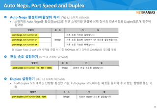 • 스위치의 Auto Nego를 활성화(on)으로 하면 스위치와 연결된 상대 장비의 전송속도와 Duplex모드에 맞추어
동작함
• Half-duplex 모드에서는 단방향 통신만 가능, Full-duplex 모드에서는 패킷을 동시에 주고 받는 쌍방향 통신 가
능
Auto Nego, Port Speed and Duplex
38
 