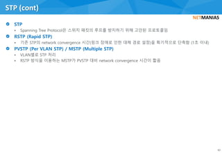 • Spanning Tree Protocol은 스위치 패킷의 루프를 방지하기 위해 고안된 프로토콜임
• 기존 STP의 network convergence 시간(링크 장애로 인한 대체 경로 설정)을 획기적으로 단축함 (1초 이내)
• VLAN별로 STP 처리
• RSTP 방식을 이용하는 MSTP가 PVSTP 대비 network convergence 시간이 짧음
STP (cont)
42
 