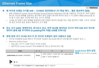 • 64B: CSMA/CD (Carrier Sense Multiple Access/Collision Detection) 방식을 사용하는 이더넷 즉, 여러 단말이
하나의 이더넷 매체를 공유하는 방식에서 여러 단말이 동시에 데이터 전송 시 각 단말이 충돌(collision)을 감
지 할 수 있는 필요 시간에 따라 최소 크기가 정의됨
• 1518B: 한 단말이 공유 매체를 독점하여 다른 단말의 데이터 전송을 막는 것을 방지하기 위함. 그리고 1970년
대 최초 이더넷 표준 설계시 메모리가 고가 였음
• 이더넷 프레임에 VLAN 헤더가 추가되면 1522B가 됨 (VLAN 헤더가 2개 붙으면 1526B가 되고…)
• Ethernet Jumbo Frame
• Data 필드 크기가 1500B 이상인 이더넷 프레임
• 일반적으로 Jumbo Frame은 최대 9000B이며, 한도는 벤더에 따라 다름
Ethernet Frame Size
8
Jumbo Frame 장비 설정
예제 (다산 L2 스위치: V27xxGB)
 