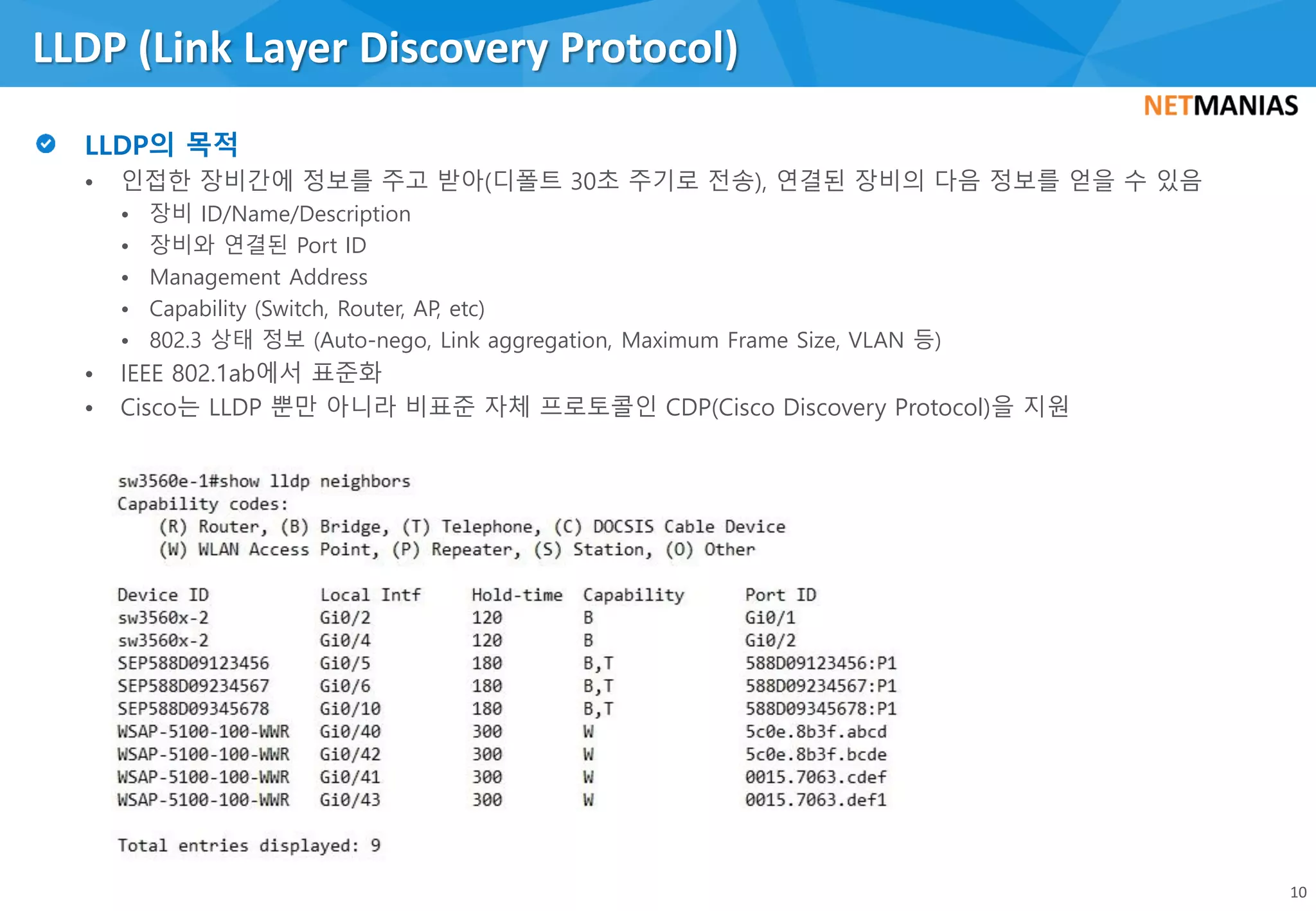 • 인접한 장비간에 정보를 주고 받아(디폴트 30초 주기로 전송), 연결된 장비의 다음 정보를 얻을 수 있음
• 장비 ID/Name/Description
• 장비와 연결된 Port ID
• Management Address
• Capability (Switch, Router, AP, etc)
• 802.3 상태 정보 (Auto-nego, Link aggregation, Maximum Frame Size, VLAN 등)
• IEEE 802.1ab에서 표준화
• Cisco는 LLDP 뿐만 아니라 비표준 자체 프로토콜인 CDP(Cisco Discovery Protocol)을 지원
LLDP (Link Layer Discovery Protocol)
10
 