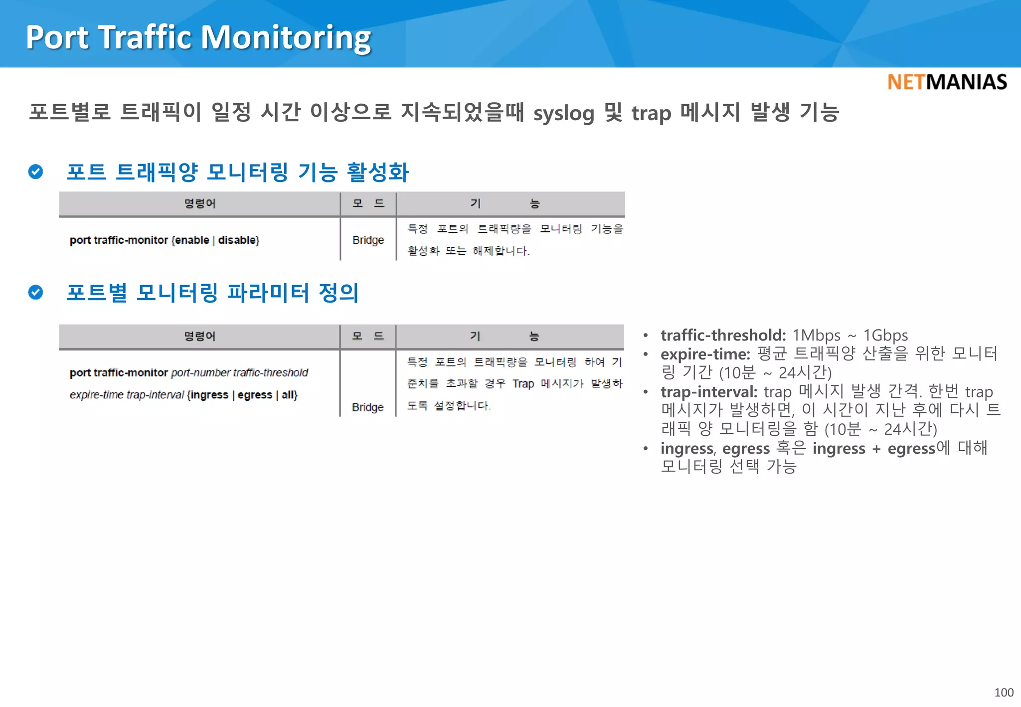 Port Traffic Monitoring
100
• traffic-threshold: 1Mbps ~ 1Gbps
• expire-time: 평균 트래픽양 산출을 위한 모니터
링 기간 (10분 ~ 24시간)
• trap-interval: trap 메시지 발생 간격. 한번 trap
메시지가 발생하면, 이 시간이 지난 후에 다시 트
래픽 양 모니터링을 함 (10분 ~ 24시간)
• ingress, egress 혹은 ingress + egress에 대해
모니터링 선택 가능
 