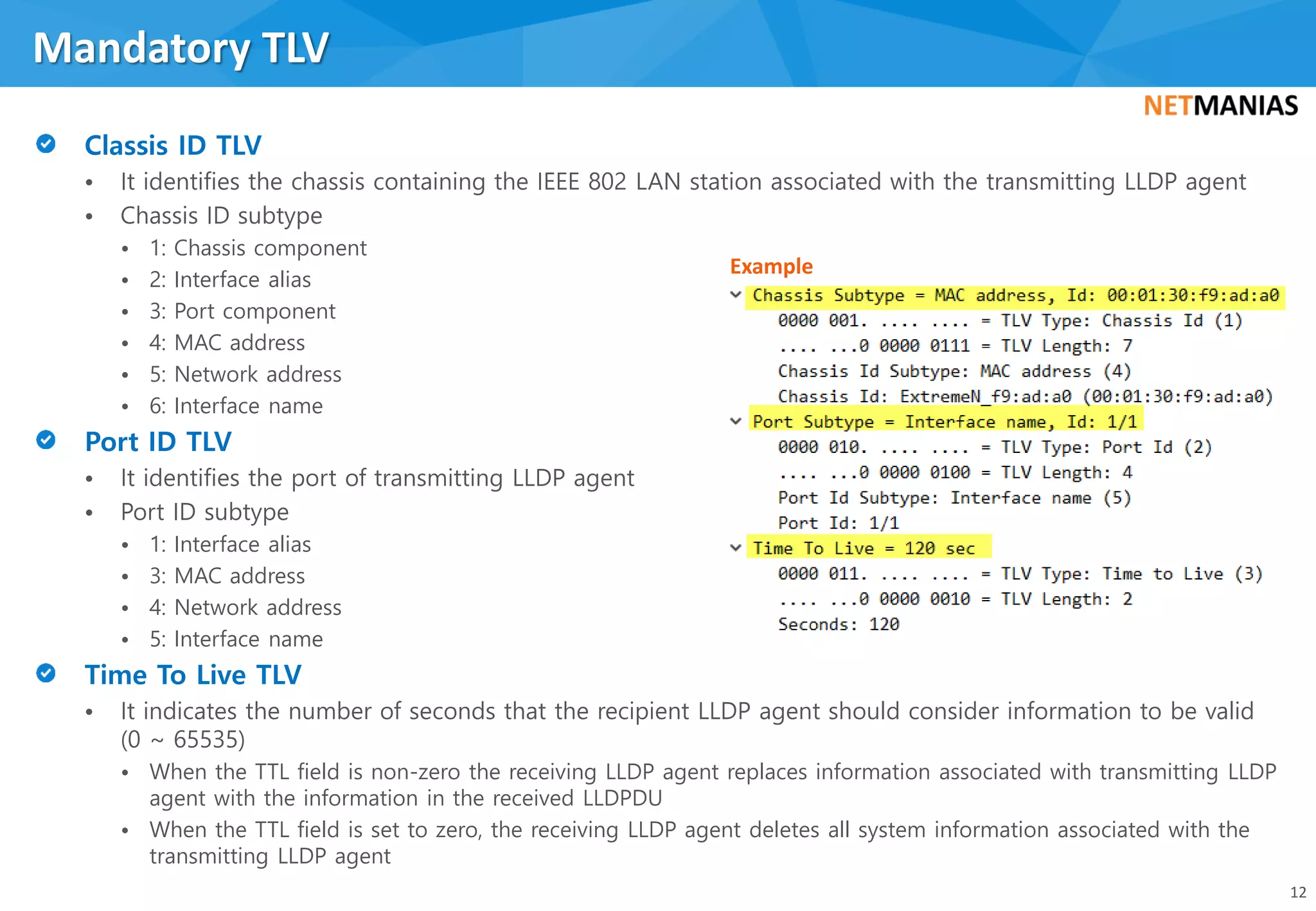 • It identifies the chassis containing the IEEE 802 LAN station associated with the transmitting LLDP agent
• Chassis ID subtype
• 1: Chassis component
• 2: Interface alias
• 3: Port component
• 4: MAC address
• 5: Network address
• 6: Interface name
• It identifies the port of transmitting LLDP agent
• Port ID subtype
• 1: Interface alias
• 3: MAC address
• 4: Network address
• 5: Interface name
• It indicates the number of seconds that the recipient LLDP agent should consider information to be valid
(0 ~ 65535)
• When the TTL field is non-zero the receiving LLDP agent replaces information associated with transmitting LLDP
agent with the information in the received LLDPDU
• When the TTL field is set to zero, the receiving LLDP agent deletes all system information associated with the
transmitting LLDP agent
Mandatory TLV
12
Example
 