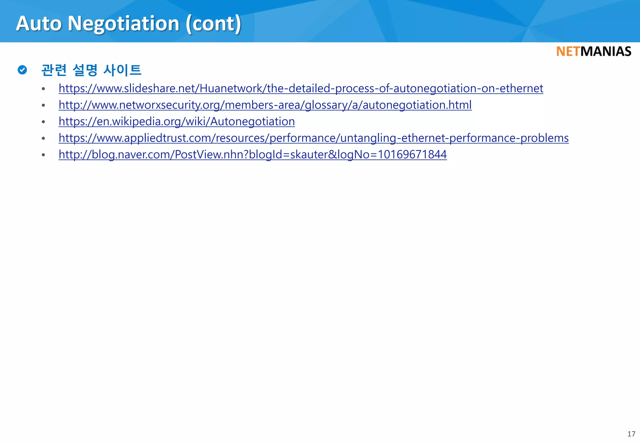 • https://www.slideshare.net/Huanetwork/the-detailed-process-of-autonegotiation-on-ethernet
• http://www.networxsecurity.org/members-area/glossary/a/autonegotiation.html
• https://en.wikipedia.org/wiki/Autonegotiation
• https://www.appliedtrust.com/resources/performance/untangling-ethernet-performance-problems
• http://blog.naver.com/PostView.nhn?blogId=skauter&logNo=10169671844
Auto Negotiation (cont)
17
 
