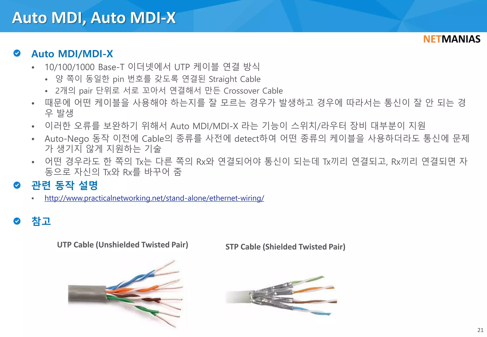 • 10/100/1000 Base-T 이더넷에서 UTP 케이블 연결 방식
• 양 쪽이 동일한 pin 번호를 갖도록 연결된 Straight Cable
• 2개의 pair 단위로 서로 꼬아서 연결해서 만든 Crossover Cable
• 때문에 어떤 케이블을 사용해야 하는지를 잘 모르는 경우가 발생하고 경우에 따라서는 통신이 잘 안 되는 경
우 발생
• 이러한 오류를 보완하기 위해서 Auto MDI/MDI-X 라는 기능이 스위치/라우터 장비 대부분이 지원
• Auto-Nego 동작 이전에 Cable의 종류를 사전에 detect하여 어떤 종류의 케이블을 사용하더라도 통신에 문제
가 생기지 않게 지원하는 기술
• 어떤 경우라도 한 쪽의 Tx는 다른 쪽의 Rx와 연결되어야 통신이 되는데 Tx끼리 연결되고, Rx끼리 연결되면 자
동으로 자신의 Tx와 Rx를 바꾸어 줌
• http://www.practicalnetworking.net/stand-alone/ethernet-wiring/
Auto MDI, Auto MDI-X
21
UTP Cable (Unshielded Twisted Pair) STP Cable (Shielded Twisted Pair)
 
