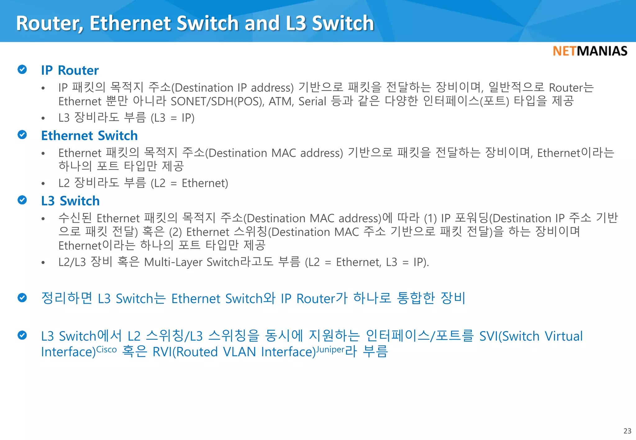 • IP 패킷의 목적지 주소(Destination IP address) 기반으로 패킷을 전달하는 장비이며, 일반적으로 Router는
Ethernet 뿐만 아니라 SONET/SDH(POS), ATM, Serial 등과 같은 다양한 인터페이스(포트) 타입을 제공
• L3 장비라도 부름 (L3 = IP)
• Ethernet 패킷의 목적지 주소(Destination MAC address) 기반으로 패킷을 전달하는 장비이며, Ethernet이라는
하나의 포트 타입만 제공
• L2 장비라도 부름 (L2 = Ethernet)
• 수신된 Ethernet 패킷의 목적지 주소(Destination MAC address)에 따라 (1) IP 포워딩(Destination IP 주소 기반
으로 패킷 전달) 혹은 (2) Ethernet 스위칭(Destination MAC 주소 기반으로 패킷 전달)을 하는 장비이며
Ethernet이라는 하나의 포트 타입만 제공
• L2/L3 장비 혹은 Multi-Layer Switch라고도 부름 (L2 = Ethernet, L3 = IP).
Router, Ethernet Switch and L3 Switch
23
 