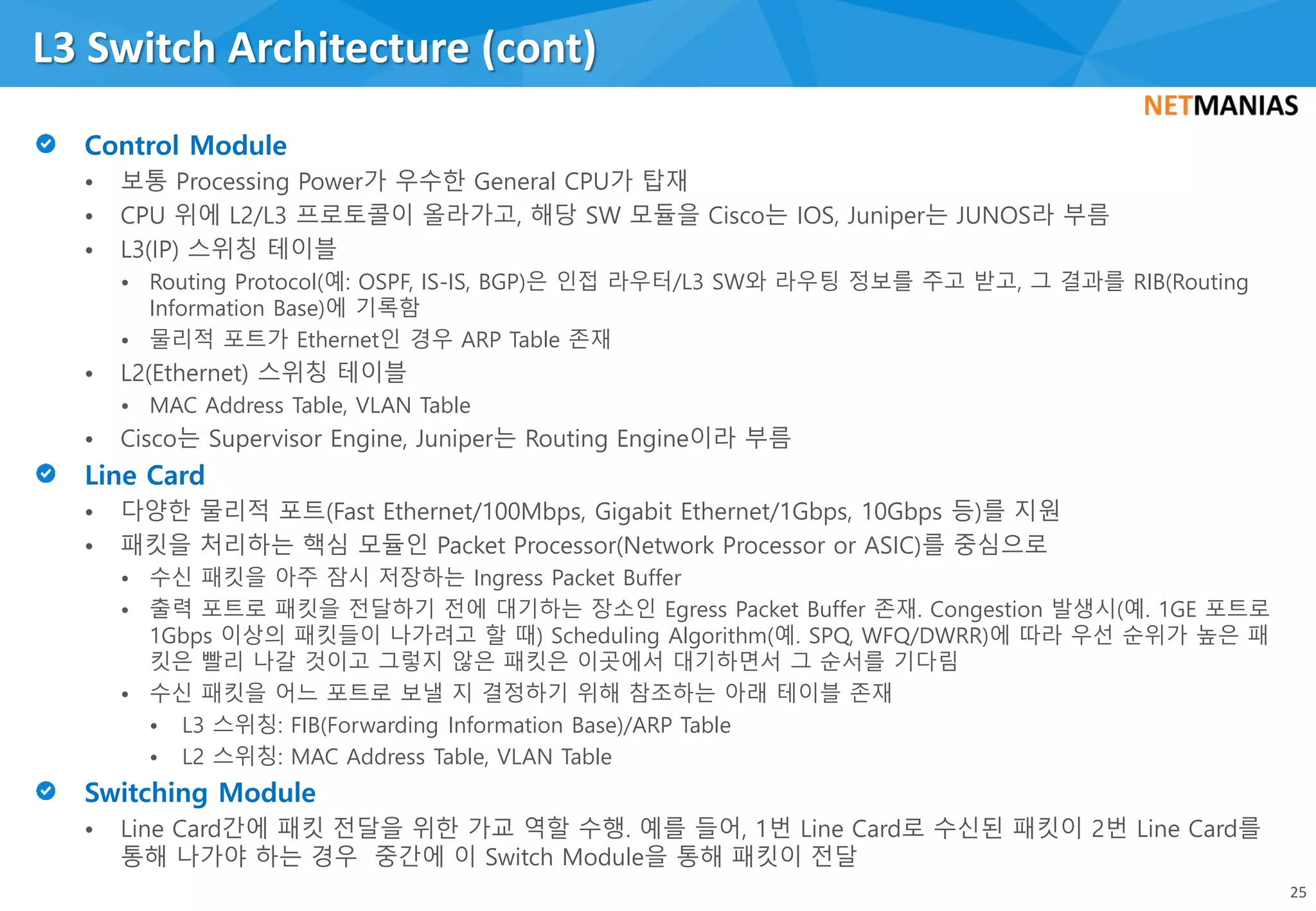 • 보통 Processing Power가 우수한 General CPU가 탑재
• CPU 위에 L2/L3 프로토콜이 올라가고, 해당 SW 모듈을 Cisco는 IOS, Juniper는 JUNOS라 부름
• L3(IP) 스위칭 테이블
• Routing Protocol(예: OSPF, IS-IS, BGP)은 인접 라우터/L3 SW와 라우팅 정보를 주고 받고, 그 결과를 RIB(Routing
Information Base)에 기록함
• 물리적 포트가 Ethernet인 경우 ARP Table 존재
• L2(Ethernet) 스위칭 테이블
• MAC Address Table, VLAN Table
• Cisco는 Supervisor Engine, Juniper는 Routing Engine이라 부름
• 다양한 물리적 포트(Fast Ethernet/100Mbps, Gigabit Ethernet/1Gbps, 10Gbps 등)를 지원
• 패킷을 처리하는 핵심 모듈인 Packet Processor(Network Processor or ASIC)를 중심으로
• 수신 패킷을 아주 잠시 저장하는 Ingress Packet Buffer
• 출력 포트로 패킷을 전달하기 전에 대기하는 장소인 Egress Packet Buffer 존재. Congestion 발생시(예. 1GE 포트로
1Gbps 이상의 패킷들이 나가려고 할 때) Scheduling Algorithm(예. SPQ, WFQ/DWRR)에 따라 우선 순위가 높은 패
킷은 빨리 나갈 것이고 그렇지 않은 패킷은 이곳에서 대기하면서 그 순서를 기다림
• 수신 패킷을 어느 포트로 보낼 지 결정하기 위해 참조하는 아래 테이블 존재
• L3 스위칭: FIB(Forwarding Information Base)/ARP Table
• L2 스위칭: MAC Address Table, VLAN Table
• Line Card간에 패킷 전달을 위한 가교 역할 수행. 예를 들어, 1번 Line Card로 수신된 패킷이 2번 Line Card를
통해 나가야 하는 경우 중간에 이 Switch Module을 통해 패킷이 전달
L3 Switch Architecture (cont)
25
 