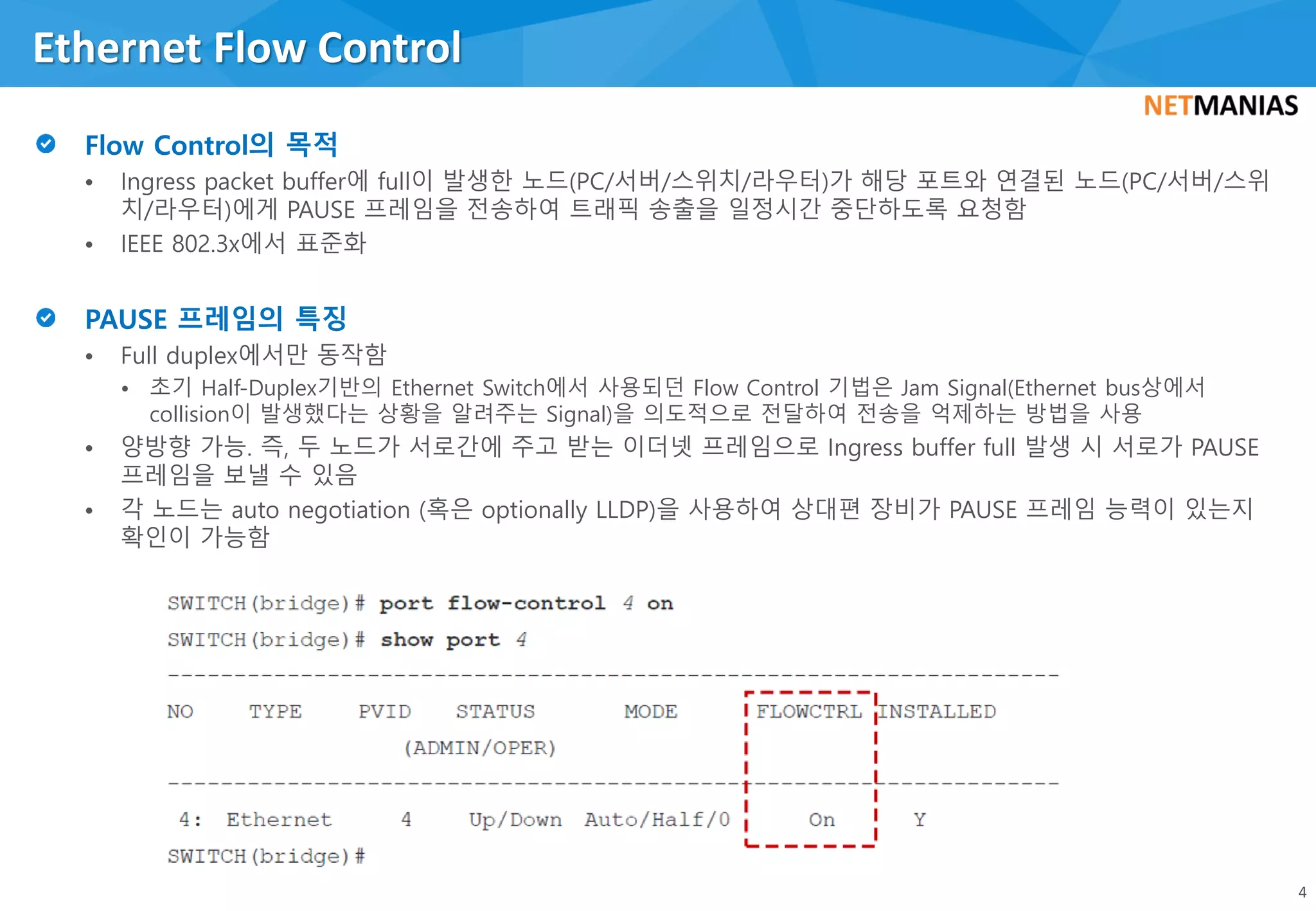 • Ingress packet buffer에 full이 발생한 노드(PC/서버/스위치/라우터)가 해당 포트와 연결된 노드(PC/서버/스위
치/라우터)에게 PAUSE 프레임을 전송하여 트래픽 송출을 일정시간 중단하도록 요청함
• IEEE 802.3x에서 표준화
• Full duplex에서만 동작함
• 초기 Half-Duplex기반의 Ethernet Switch에서 사용되던 Flow Control 기법은 Jam Signal(Ethernet bus상에서
collision이 발생했다는 상황을 알려주는 Signal)을 의도적으로 전달하여 전송을 억제하는 방법을 사용
• 양방향 가능. 즉, 두 노드가 서로간에 주고 받는 이더넷 프레임으로 Ingress buffer full 발생 시 서로가 PAUSE
프레임을 보낼 수 있음
• 각 노드는 auto negotiation (혹은 optionally LLDP)을 사용하여 상대편 장비가 PAUSE 프레임 능력이 있는지
확인이 가능함
Ethernet Flow Control
4
 