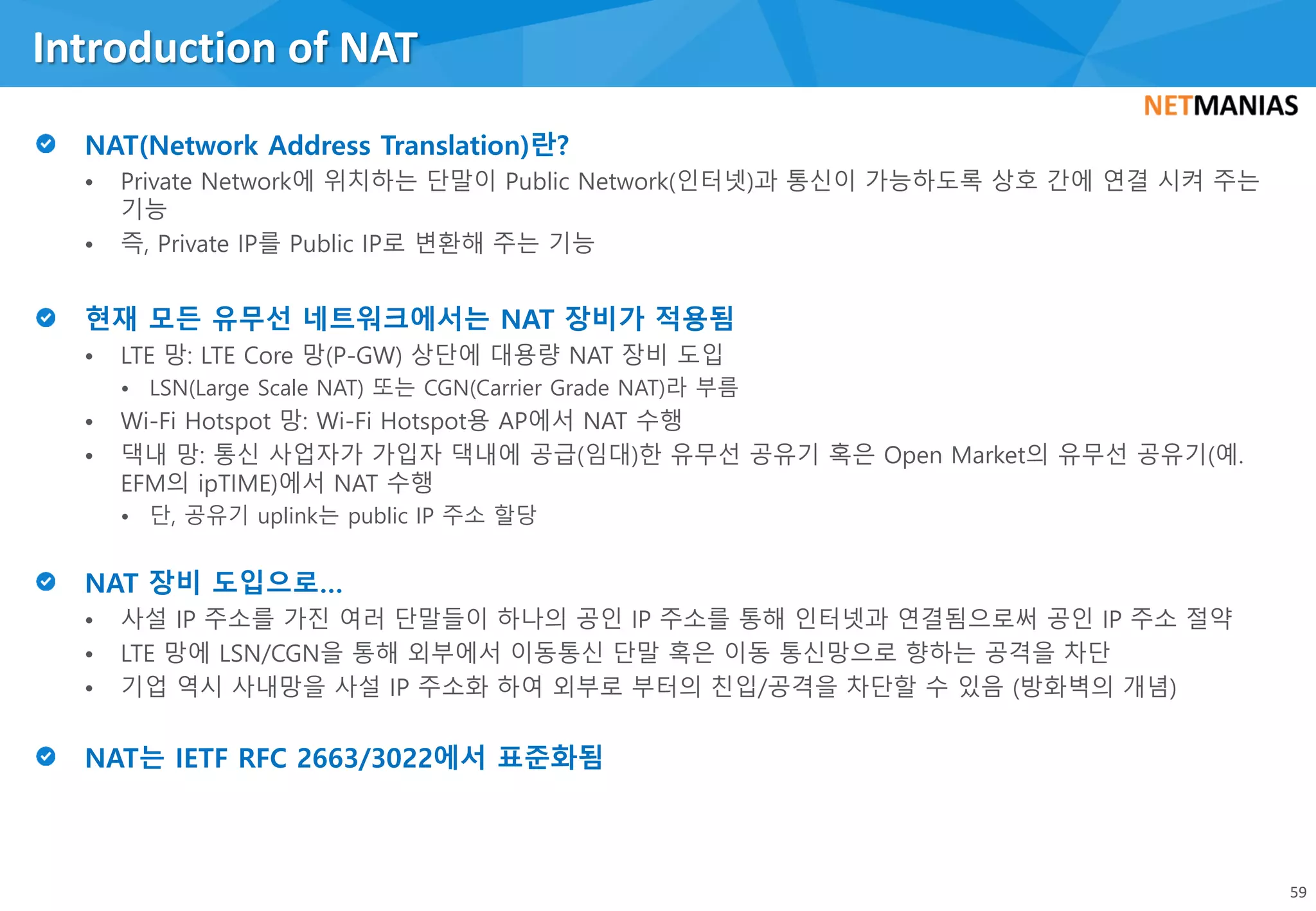 • Private Network에 위치하는 단말이 Public Network(인터넷)과 통신이 가능하도록 상호 간에 연결 시켜 주는
기능
• 즉, Private IP를 Public IP로 변환해 주는 기능
• LTE 망: LTE Core 망(P-GW) 상단에 대용량 NAT 장비 도입
• LSN(Large Scale NAT) 또는 CGN(Carrier Grade NAT)라 부름
• Wi-Fi Hotspot 망: Wi-Fi Hotspot용 AP에서 NAT 수행
• 댁내 망: 통신 사업자가 가입자 댁내에 공급(임대)한 유무선 공유기 혹은 Open Market의 유무선 공유기(예.
EFM의 ipTIME)에서 NAT 수행
• 단, 공유기 uplink는 public IP 주소 할당
• 사설 IP 주소를 가진 여러 단말들이 하나의 공인 IP 주소를 통해 인터넷과 연결됨으로써 공인 IP 주소 절약
• LTE 망에 LSN/CGN을 통해 외부에서 이동통신 단말 혹은 이동 통신망으로 향하는 공격을 차단
• 기업 역시 사내망을 사설 IP 주소화 하여 외부로 부터의 친입/공격을 차단할 수 있음 (방화벽의 개념)
Introduction of NAT
59
 
